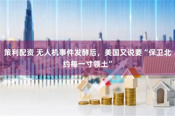 策利配资 无人机事件发酵后，美国又说要“保卫北约每一寸领土”