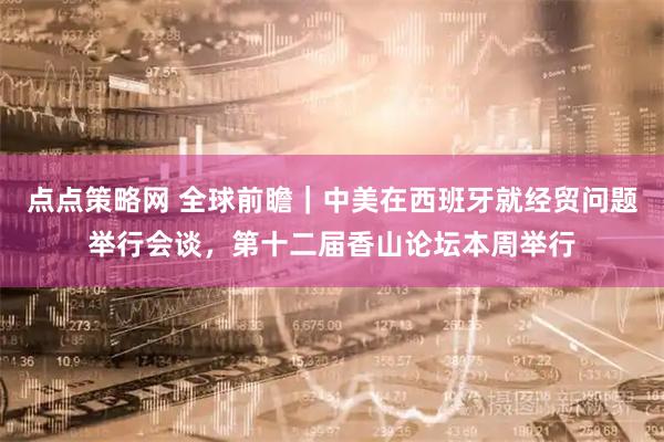 点点策略网 全球前瞻｜中美在西班牙就经贸问题举行会谈，第十二届香山论坛本周举行