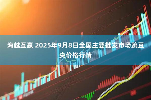 海越互赢 2025年9月8日全国主要批发市场豌豆尖价格行情
