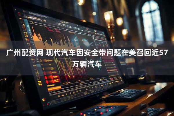广州配资网 现代汽车因安全带问题在美召回近57万辆汽车