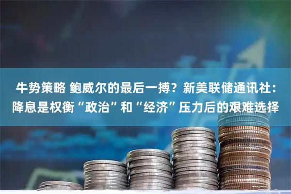 牛势策略 鲍威尔的最后一搏？新美联储通讯社：降息是权衡“政治”和“经济”压力后的艰难选择