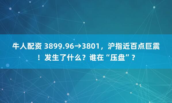 牛人配资 3899.96→3801，沪指近百点巨震！发生了什么？谁在“压盘”？