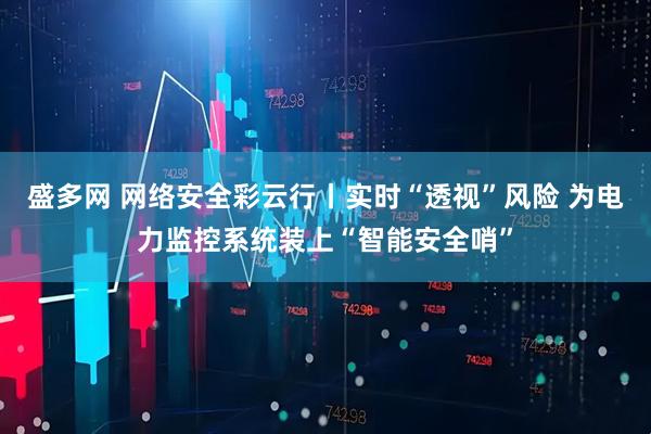 盛多网 网络安全彩云行丨实时“透视”风险 为电力监控系统装上“智能安全哨”
