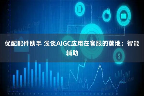 优配配件助手 浅谈AIGC应用在客服的落地：智能辅助