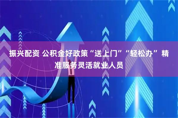 振兴配资 公积金好政策“送上门”“轻松办” 精准服务灵活就业人员